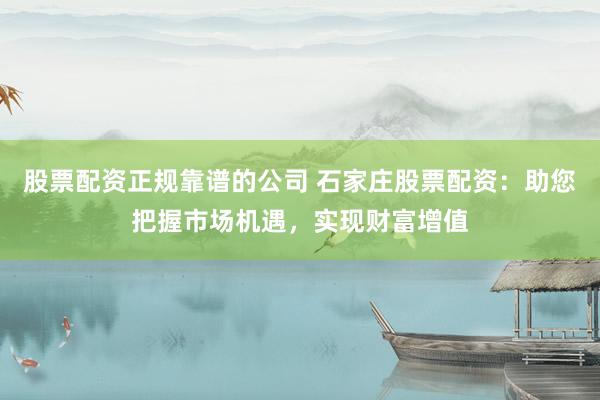 股票配资正规靠谱的公司 石家庄股票配资：助您把握市场机遇，实现财富增值