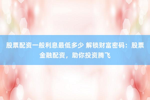 股票配资一般利息最低多少 解锁财富密码：股票金融配资，助你投资腾飞