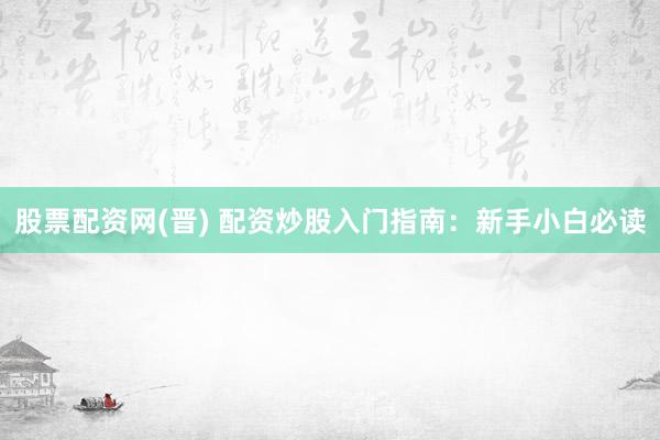 股票配资网(晋) 配资炒股入门指南：新手小白必读