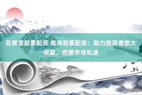 在哪里股票配资 临海股票配资：助力投资者放大收益，把握市场机遇
