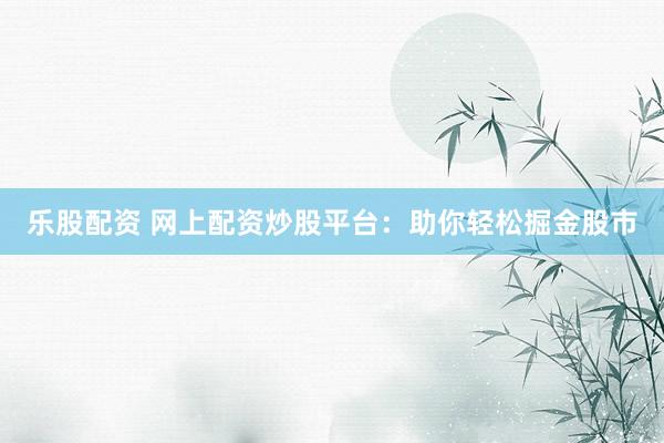 乐股配资 网上配资炒股平台：助你轻松掘金股市