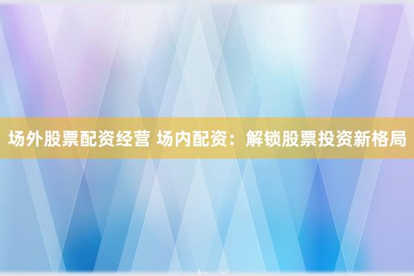 场外股票配资经营 场内配资：解锁股票投资新格局