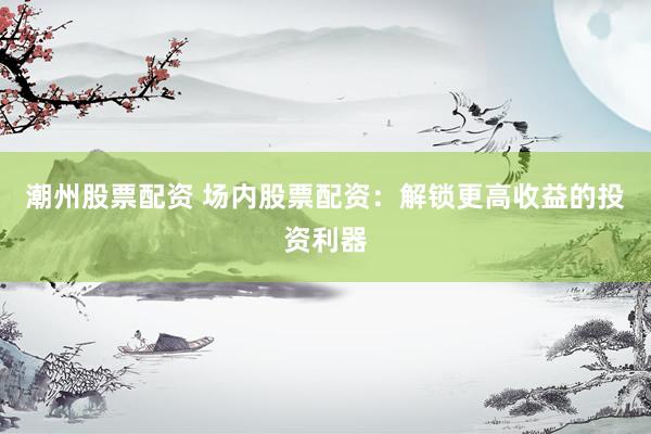 潮州股票配资 场内股票配资：解锁更高收益的投资利器