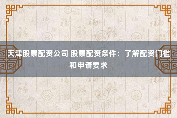 天津股票配资公司 股票配资条件：了解配资门槛和申请要求