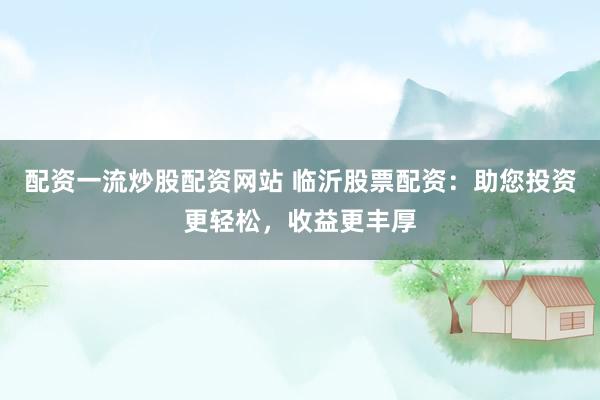 配资一流炒股配资网站 临沂股票配资：助您投资更轻松，收益更丰厚
