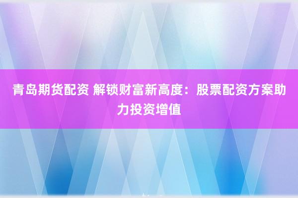 青岛期货配资 解锁财富新高度：股票配资方案助力投资增值
