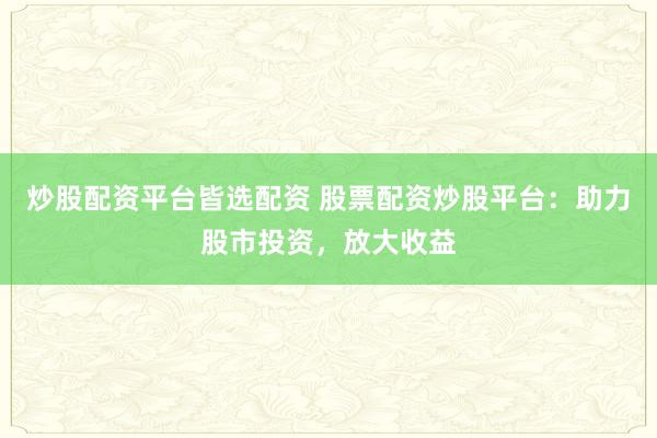 炒股配资平台皆选配资 股票配资炒股平台：助力股市投资，放大收益
