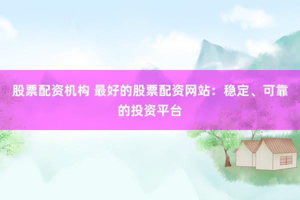 股票配资机构 最好的股票配资网站：稳定、可靠的投资平台