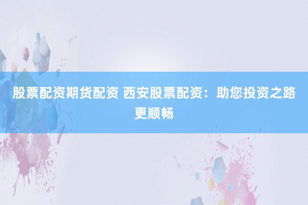 股票配资期货配资 西安股票配资：助您投资之路更顺畅