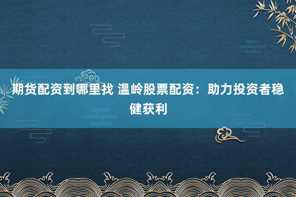 期货配资到哪里找 温岭股票配资：助力投资者稳健获利