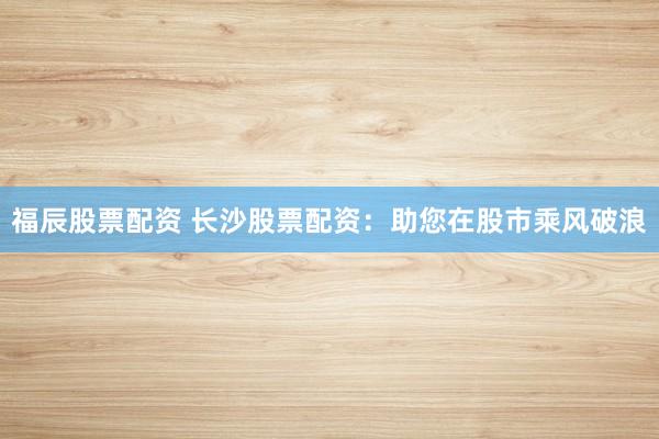 福辰股票配资 长沙股票配资：助您在股市乘风破浪