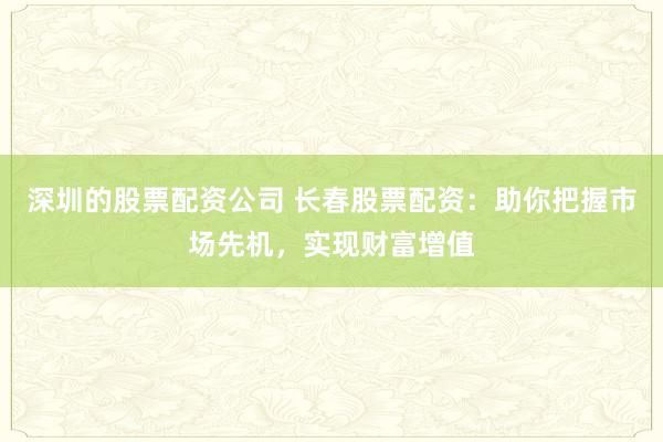 深圳的股票配资公司 长春股票配资：助你把握市场先机，实现财富增值