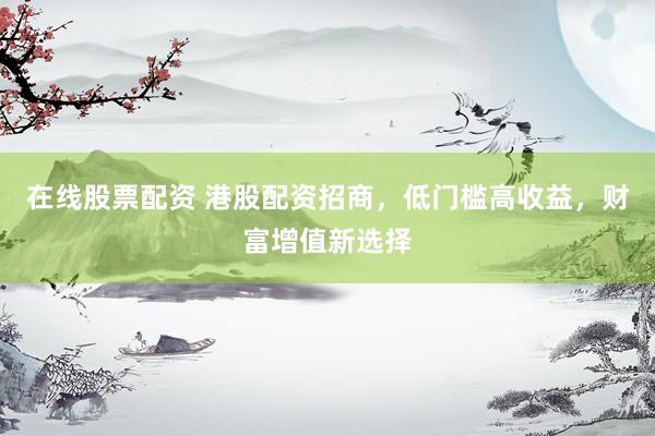 在线股票配资 港股配资招商，低门槛高收益，财富增值新选择