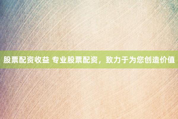 股票配资收益 专业股票配资，致力于为您创造价值