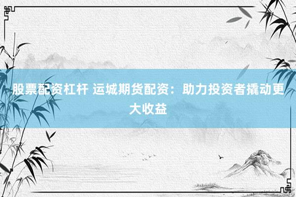 股票配资杠杆 运城期货配资：助力投资者撬动更大收益
