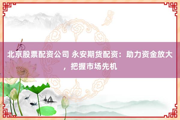 北京股票配资公司 永安期货配资：助力资金放大，把握市场先机