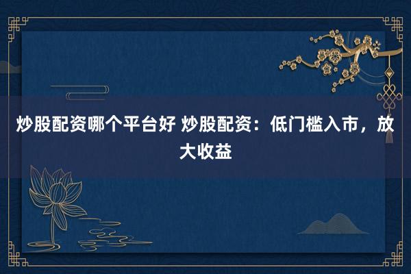 炒股配资哪个平台好 炒股配资：低门槛入市，放大收益