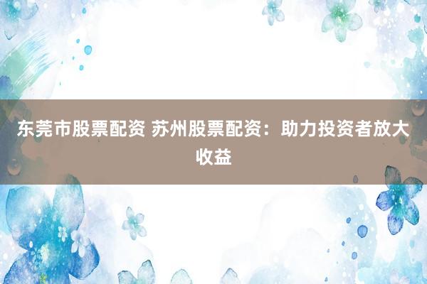 东莞市股票配资 苏州股票配资：助力投资者放大收益