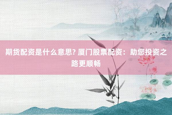 期货配资是什么意思? 厦门股票配资：助您投资之路更顺畅