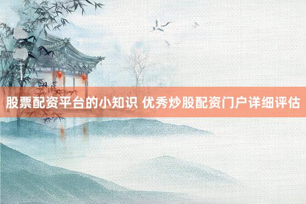 股票配资平台的小知识 优秀炒股配资门户详细评估