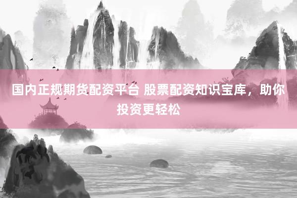 国内正规期货配资平台 股票配资知识宝库，助你投资更轻松