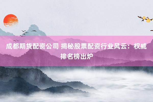 成都期货配资公司 揭秘股票配资行业风云：权威排名榜出炉