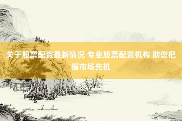 关于股票配资最新情况 专业股票配资机构 助您把握市场先机