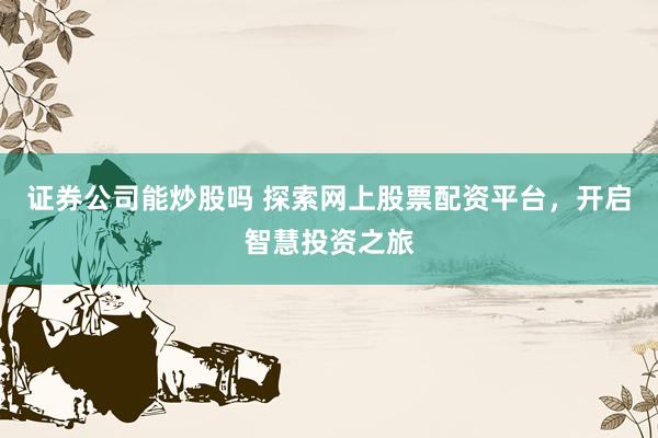 证券公司能炒股吗 探索网上股票配资平台，开启智慧投资之旅
