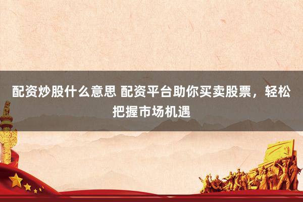 配资炒股什么意思 配资平台助你买卖股票，轻松把握市场机遇