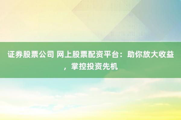 证券股票公司 网上股票配资平台：助你放大收益，掌控投资先机