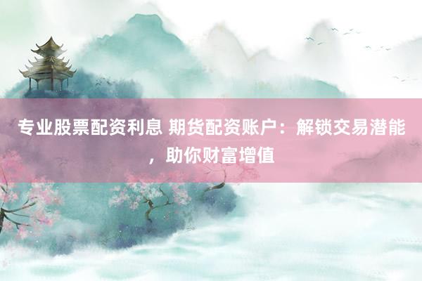专业股票配资利息 期货配资账户：解锁交易潜能，助你财富增值