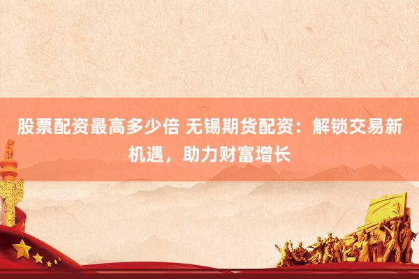 股票配资最高多少倍 无锡期货配资：解锁交易新机遇，助力财富增长