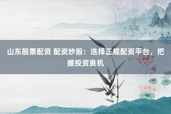 山东股票配资 配资炒股：选择正规配资平台，把握投资良机
