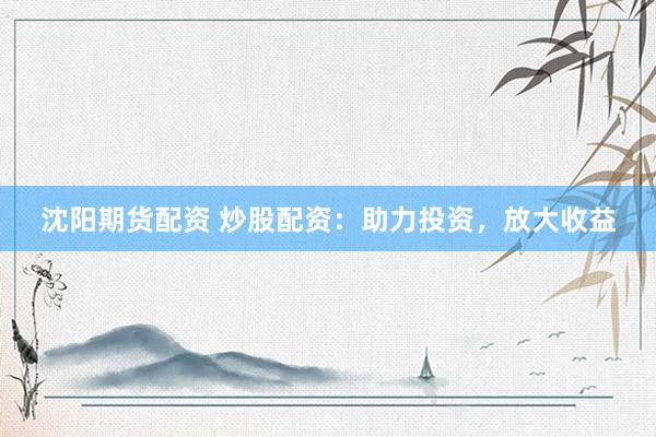 沈阳期货配资 炒股配资：助力投资，放大收益