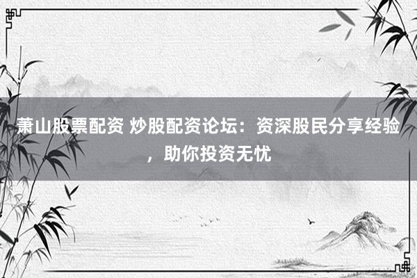 萧山股票配资 炒股配资论坛：资深股民分享经验，助你投资无忧