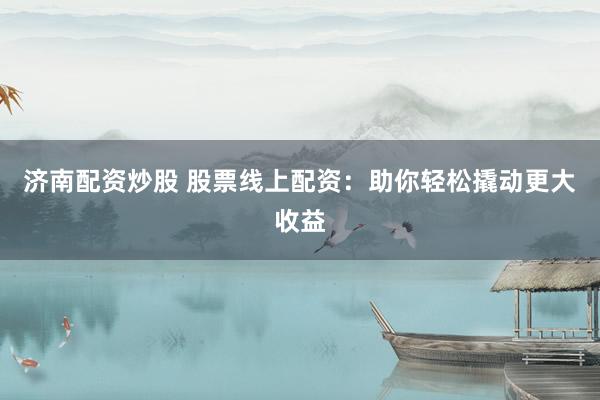 济南配资炒股 股票线上配资：助你轻松撬动更大收益