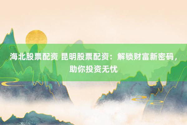 海北股票配资 昆明股票配资：解锁财富新密码，助你投资无忧