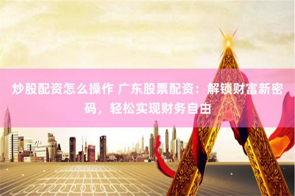 炒股配资怎么操作 广东股票配资：解锁财富新密码，轻松实现财务自由