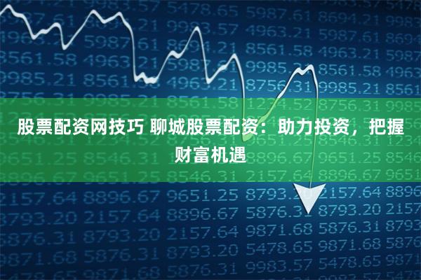 股票配资网技巧 聊城股票配资：助力投资，把握财富机遇