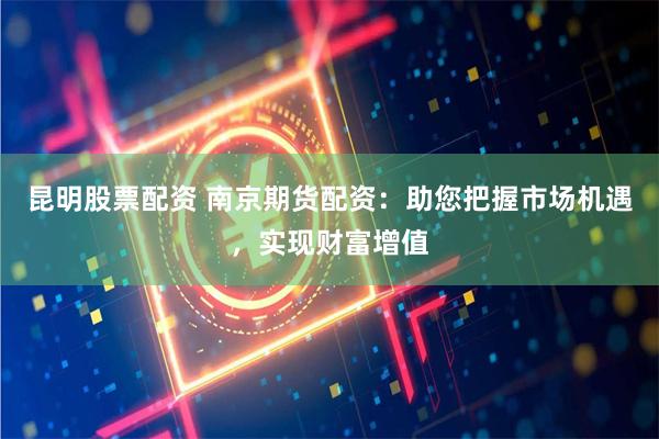 昆明股票配资 南京期货配资：助您把握市场机遇，实现财富增值