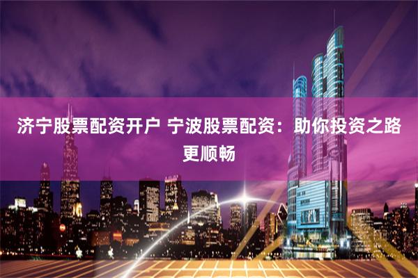 济宁股票配资开户 宁波股票配资：助你投资之路更顺畅