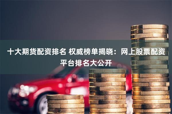 十大期货配资排名 权威榜单揭晓：网上股票配资平台排名大公开