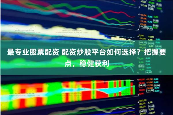 最专业股票配资 配资炒股平台如何选择？把握要点，稳健获利
