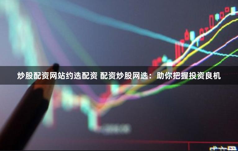 炒股配资网站约选配资 配资炒股网选：助你把握投资良机