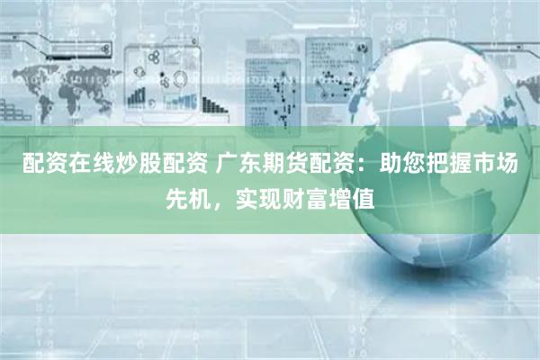 配资在线炒股配资 广东期货配资：助您把握市场先机，实现财富增值