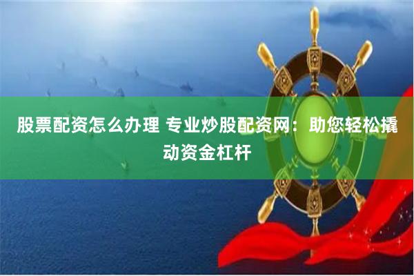 股票配资怎么办理 专业炒股配资网：助您轻松撬动资金杠杆