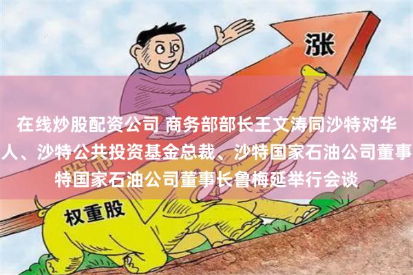 在线炒股配资公司 商务部部长王文涛同沙特对华经济合作事务负责人、沙特公共投资基金总裁、沙特国家石油公司董事长鲁梅延举行会谈