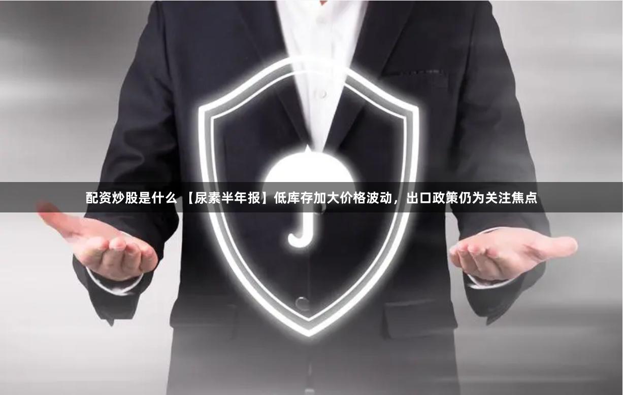 配资炒股是什么 【尿素半年报】低库存加大价格波动，出口政策仍为关注焦点