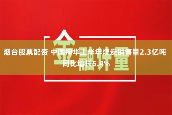 烟台股票配资 中国神华上半年煤炭销售量2.3亿吨 同比增长5.4%