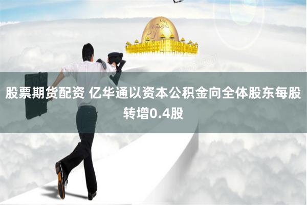 股票期货配资 亿华通以资本公积金向全体股东每股转增0.4股